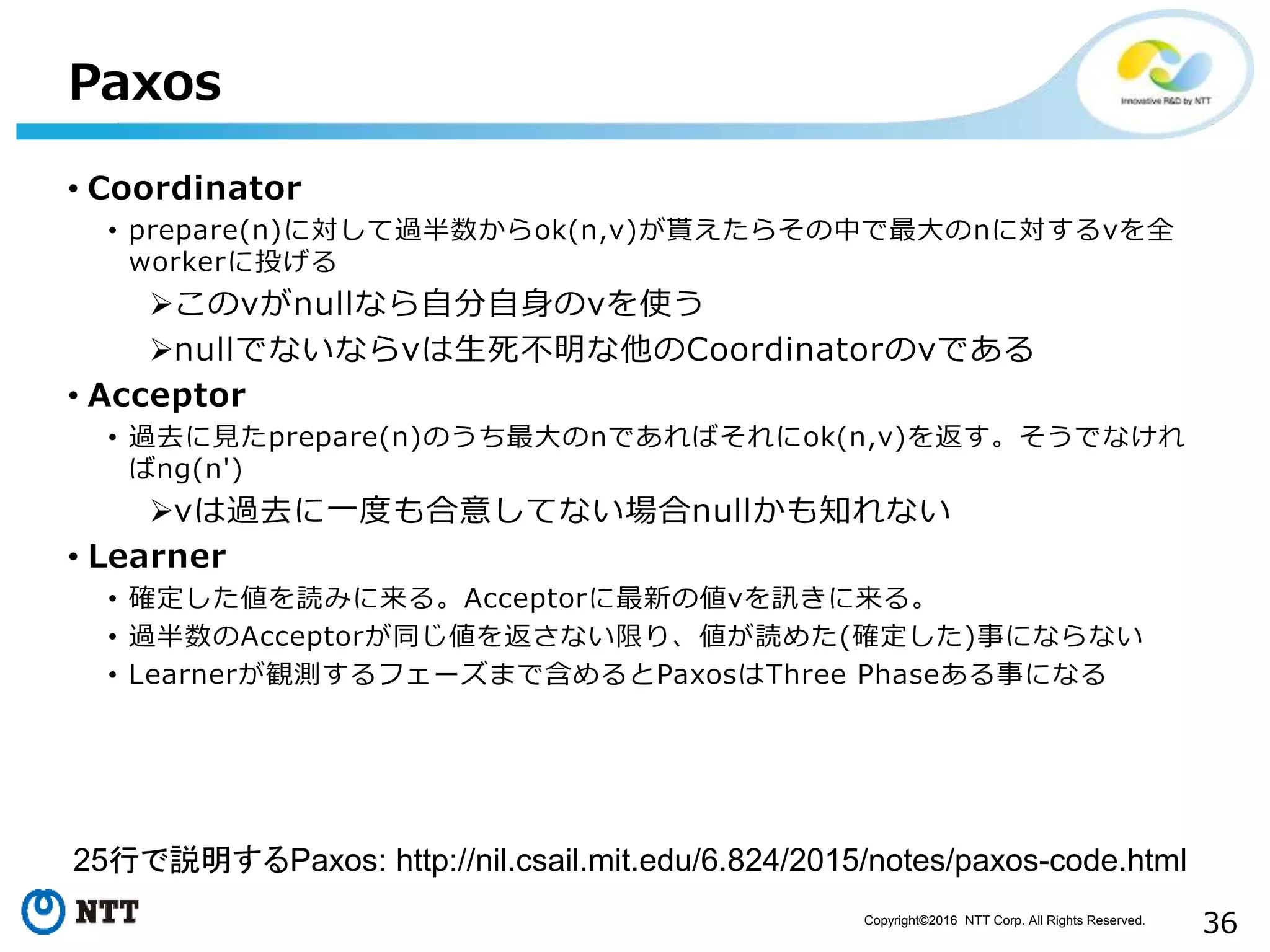 Copyright©2016 NTT Corp. All Rights Reserved.
36
Paxos
• Coordinator
• prepare(n)に対して過半数からok(n,v)が貰えたらその中で最大のnに対するvを全
workerに投げる
このvがnullなら自分自身のvを使う
nullでないならvは生死不明な他のCoordinatorのvである
• Acceptor
• 過去に見たprepare(n)のうち最大のnであればそれにok(n,v)を返す。そうでなけれ
ばng(n')
vは過去に一度も合意してない場合nullかも知れない
• Learner
• 確定した値を読みに来る。Acceptorに最新の値vを訊きに来る。
• 過半数のAcceptorが同じ値を返さない限り、値が読めた(確定した)事にならない
• Learnerが観測するフェーズまで含めるとPaxosはThree Phaseある事になる
25行で説明するPaxos: http://nil.csail.mit.edu/6.824/2015/notes/paxos-code.html
 