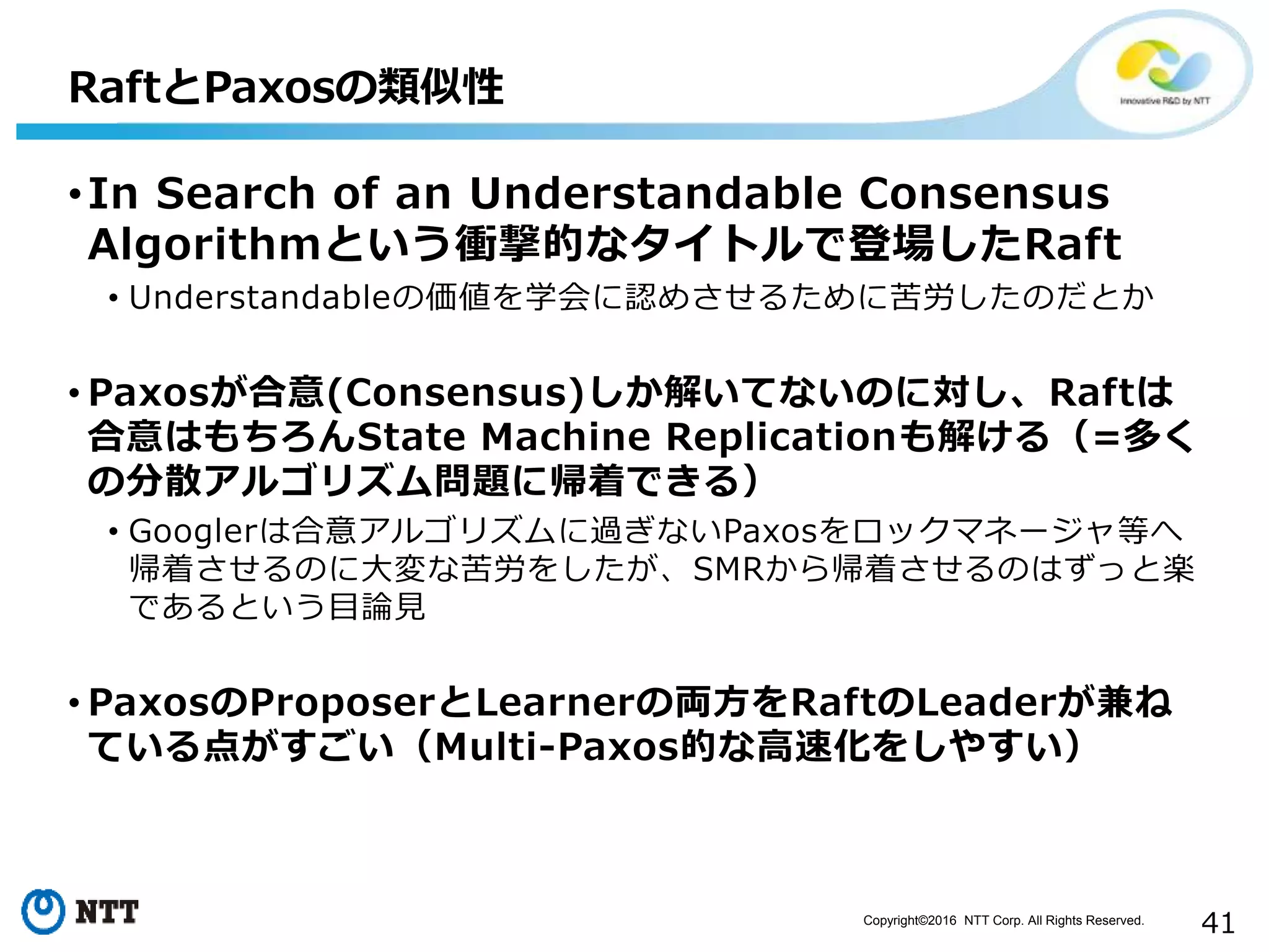 Copyright©2016 NTT Corp. All Rights Reserved.
41
•In Search of an Understandable Consensus
Algorithmという衝撃的なタイトルで登場したRaft
• Understandableの価値を学会に認めさせるために苦労したのだとか
• Paxosが合意(Consensus)しか解いてないのに対し、Raftは
合意はもちろんState Machine Replicationも解ける（=多く
の分散アルゴリズム問題に帰着できる）
• Googlerは合意アルゴリズムに過ぎないPaxosをロックマネージャ等へ
帰着させるのに大変な苦労をしたが、SMRから帰着させるのはずっと楽
であるという目論見
• PaxosのProposerとLearnerの両方をRaftのLeaderが兼ね
ている点がすごい（Multi-Paxos的な高速化をしやすい）
RaftとPaxosの類似性
 