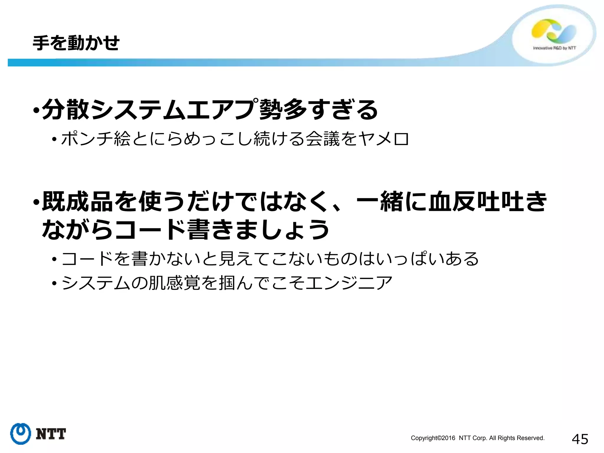 Copyright©2016 NTT Corp. All Rights Reserved.
45
•分散システムエアプ勢多すぎる
• ポンチ絵とにらめっこし続ける会議をヤメロ
•既成品を使うだけではなく、一緒に血反吐吐き
ながらコード書きましょう
• コードを書かないと見えてこないものはいっぱいある
• システムの肌感覚を掴んでこそエンジニア
手を動かせ
 