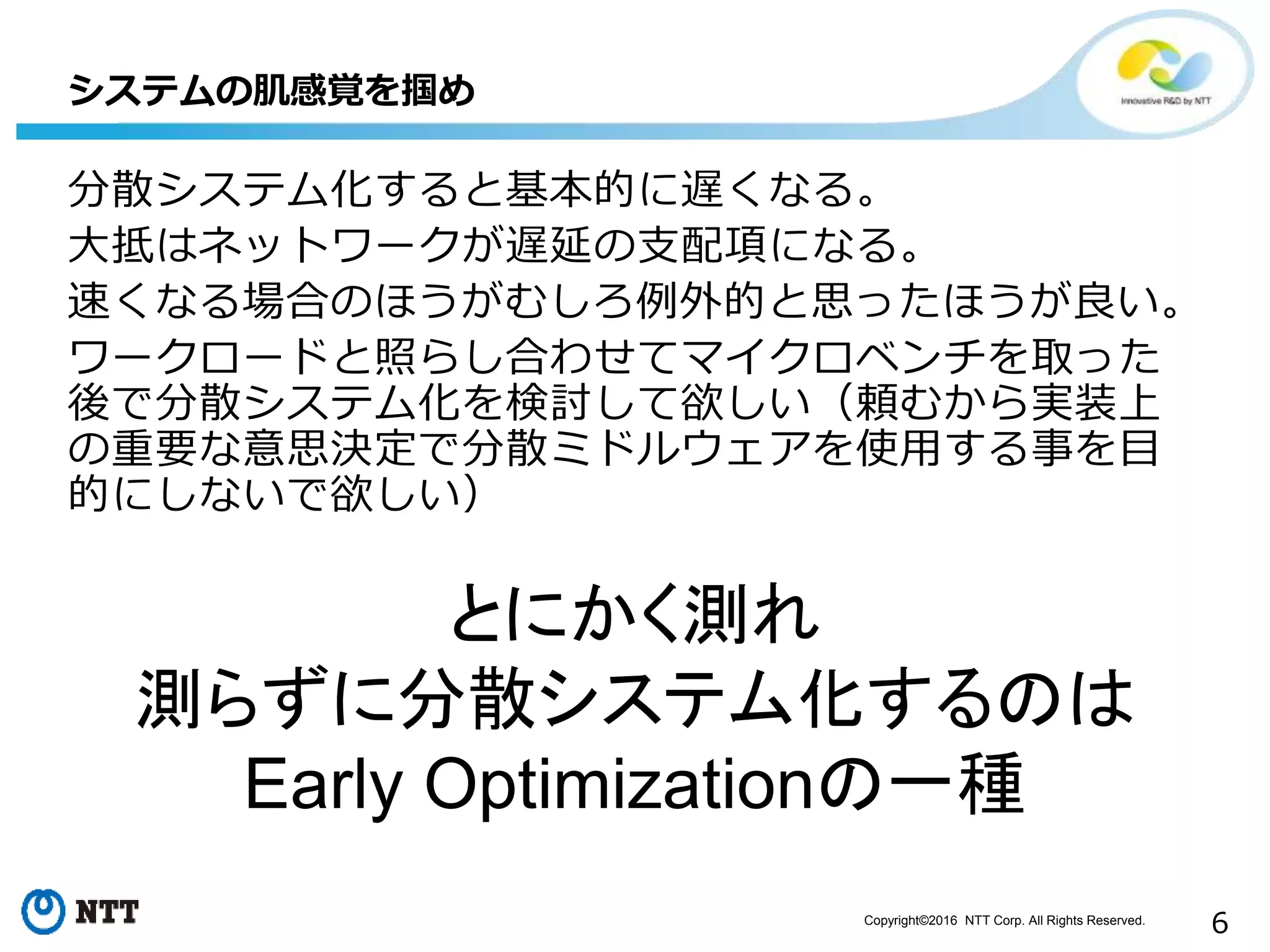 Copyright©2016 NTT Corp. All Rights Reserved.
6
分散システム化すると基本的に遅くなる。
大抵はネットワークが遅延の支配項になる。
速くなる場合のほうがむしろ例外的と思ったほうが良い。
ワークロードと照らし合わせてマイクロベンチを取った
後で分散システム化を検討して欲しい（頼むから実装上
の重要な意思決定で分散ミドルウェアを使用する事を目
的にしないで欲しい）
システムの肌感覚を掴め
とにかく測れ
測らずに分散システム化するのは
Early Optimizationの一種
 
