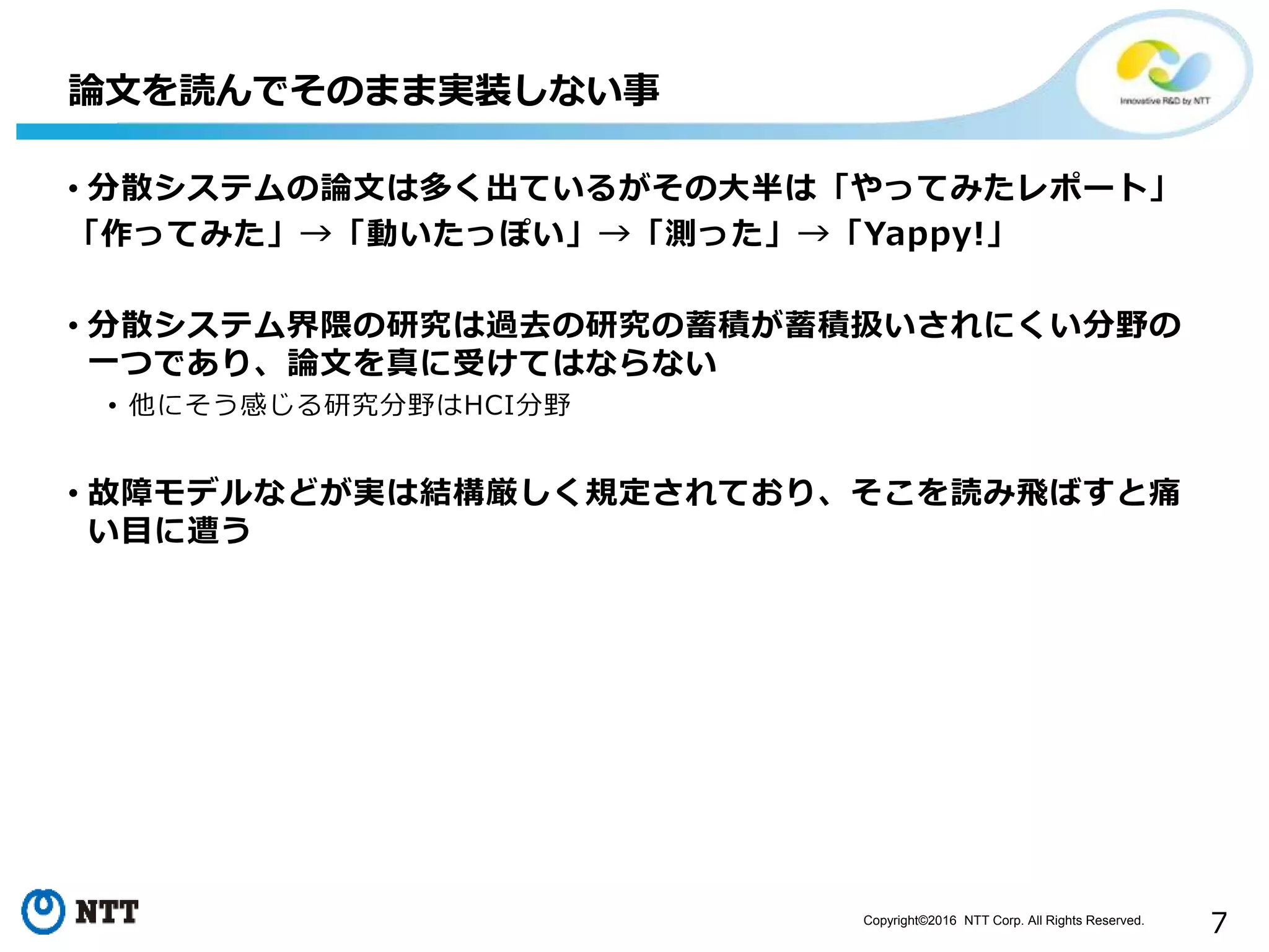 Copyright©2016 NTT Corp. All Rights Reserved.
7
• 分散システムの論文は多く出ているがその大半は「やってみたレポート」
「作ってみた」→「動いたっぽい」→「測った」→「Yappy!」
• 分散システム界隈の研究は過去の研究の蓄積が蓄積扱いされにくい分野の
一つであり、論文を真に受けてはならない
• 他にそう感じる研究分野はHCI分野
• 故障モデルなどが実は結構厳しく規定されており、そこを読み飛ばすと痛
い目に遭う
論文を読んでそのまま実装しない事
 