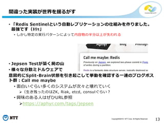 Copyright©2016 NTT Corp. All Rights Reserved.
13
間違った実装が世界を揺るがす
• 「Redis Sentinelという自動レプリケーションの仕組みを作りました。
最強です（ｷﾘｯ」
• しかし特定の実行パターンによって内容物の半分以上が失われる
• Jepsen Testが築く屍の山
• 様々な分散ミドルウェアで
意図的にSplit-Brain状態を引き起こして挙動を確認する一連のブログポス
ト群：Call me maybe
• 面白いぐらい多くのシステムが次々と壊れていく
（生き残ったのはZK, Riak, etcd, consulぐらい？
• 興味のある人はぜひURL参照
https://aphyr.com/tags/jepsen
 