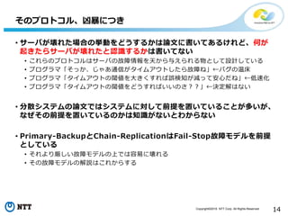 Copyright©2016 NTT Corp. All Rights Reserved.
14
• サーバが壊れた場合の挙動をどうするかは論文に書いてあるけれど、何が
起きたらサーバが壊れたと認識するかは書いてない
• これらのプロトコルはサーバの故障情報を天から与えられる物として設計している
• プログラマ「そっか、じゃあ通信がタイムアウトしたら故障ね」←バグの温床
• プログラマ「タイムアウトの閾値を大きくすれば誤検知が減って安心だね」←低速化
• プログラマ「タイムアウトの閾値をどうすればいいのさ？？」←決定解はない
• 分散システムの論文ではシステムに対して前提を置いていることが多いが、
なぜその前提を置いているのかは知識がないとわからない
• Primary-BackupとChain-ReplicationはFail-Stop故障モデルを前提
としている
• それより厳しい故障モデルの上では容易に壊れる
• その故障モデルの解説はこれからする
そのプロトコル、凶暴につき
 