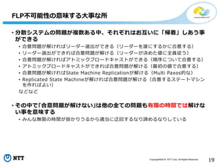 Copyright©2016 NTT Corp. All Rights Reserved.
19
• 分散システムの問題が複数ある中、それぞれはお互いに「帰着」しあう事
ができる
• 合意問題が解ければリーダー選出ができる（リーダーを誰にするかに合意する）
• リーダー選出ができれば合意問題が解ける（リーダーが決めた値に全員従う）
• 合意問題が解ければアトミックブロードキャストができる（順序について合意する）
• アトミックブロードキャストができれば合意問題が解ける（最初の値で合意する）
• 合意問題が解ければState Machine Replicationが解ける（Multi Paxos的な）
• Replicated State Machineが解ければ合意問題が解ける（合意するステートマシン
を作ればよい）
などなど
• その中で｢合意問題が解けない｣は他の全ての問題も有限の時間では解けな
い事を意味する
• みんな無限の時間が掛かりうるから適当に迂回するなり諦めるなりしている
FLP不可能性の意味する大事な所
 