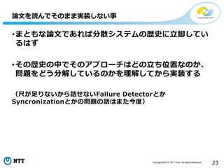 Copyright©2016 NTT Corp. All Rights Reserved.
23
•まともな論文であれば分散システムの歴史に立脚してい
るはず
•その歴史の中でそのアプローチはどの立ち位置なのか、
問題をどう分解しているのかを理解してから実装する
（尺が足りないから話せないFailure Detectorとか
Syncronizationとかの問題の話はまた今度）
論文を読んでそのまま実装しない事
 
