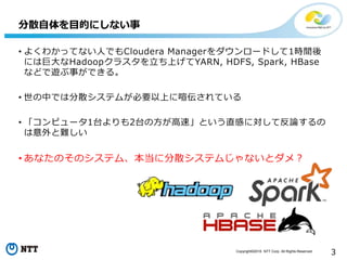 Copyright©2016 NTT Corp. All Rights Reserved.
3
• よくわかってない人でもCloudera Managerをダウンロードして1時間後
には巨大なHadoopクラスタを立ち上げてYARN, HDFS, Spark, HBase
などで遊ぶ事ができる。
• 世の中では分散システムが必要以上に喧伝されている
• 「コンピュータ1台よりも2台の方が高速」という直感に対して反論するの
は意外と難しい
• あなたのそのシステム、本当に分散システムじゃないとダメ？
分散自体を目的にしない事
 