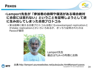 Copyright©2016 NTT Corp. All Rights Reserved.
34
Paxos
•Lamport先生が「参加者の故障や復活がある場合絶対
に合意には至れない」ということを証明しようとして逆
に生み出してしまった合意プロトコル
• 実は故障に耐える合意プロトコルは他にもviewstamped replicationと
かstake replicationとかいろいろあるが、きっちり証明されたのは
Paxosが最初
出典:http://lamport.azurewebsites.net/pubs/pubs.html#lamport-paxos
Lamport先生
最近はTLA+の布教にお熱
 
