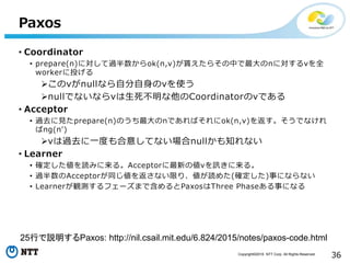Copyright©2016 NTT Corp. All Rights Reserved.
36
Paxos
• Coordinator
• prepare(n)に対して過半数からok(n,v)が貰えたらその中で最大のnに対するvを全
workerに投げる
このvがnullなら自分自身のvを使う
nullでないならvは生死不明な他のCoordinatorのvである
• Acceptor
• 過去に見たprepare(n)のうち最大のnであればそれにok(n,v)を返す。そうでなけれ
ばng(n')
vは過去に一度も合意してない場合nullかも知れない
• Learner
• 確定した値を読みに来る。Acceptorに最新の値vを訊きに来る。
• 過半数のAcceptorが同じ値を返さない限り、値が読めた(確定した)事にならない
• Learnerが観測するフェーズまで含めるとPaxosはThree Phaseある事になる
25行で説明するPaxos: http://nil.csail.mit.edu/6.824/2015/notes/paxos-code.html
 