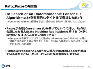 Copyright©2016 NTT Corp. All Rights Reserved.
41
•In Search of an Understandable Consensus
Algorithmという衝撃的なタイトルで登場したRaft
• Understandableの価値を学会に認めさせるために苦労したのだとか
• Paxosが合意(Consensus)しか解いてないのに対し、Raftは
合意はもちろんState Machine Replicationも解ける（=多く
の分散アルゴリズム問題に帰着できる）
• Googlerは合意アルゴリズムに過ぎないPaxosをロックマネージャ等へ
帰着させるのに大変な苦労をしたが、SMRから帰着させるのはずっと楽
であるという目論見
• PaxosのProposerとLearnerの両方をRaftのLeaderが兼ね
ている点がすごい（Multi-Paxos的な高速化をしやすい）
RaftとPaxosの類似性
 