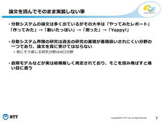 Copyright©2016 NTT Corp. All Rights Reserved.
7
• 分散システムの論文は多く出ているがその大半は「やってみたレポート」
「作ってみた」→「動いたっぽい」→「測った」→「Yappy!」
• 分散システム界隈の研究は過去の研究の蓄積が蓄積扱いされにくい分野の
一つであり、論文を真に受けてはならない
• 他にそう感じる研究分野はHCI分野
• 故障モデルなどが実は結構厳しく規定されており、そこを読み飛ばすと痛
い目に遭う
論文を読んでそのまま実装しない事
 