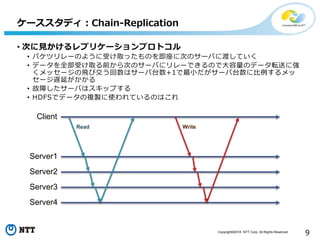 Copyright©2016 NTT Corp. All Rights Reserved.
9
• 次に見かけるレプリケーションプロトコル
• バケツリレーのように受け取ったものを即座に次のサーバに渡していく
• データを全部受け取る前から次のサーバにリレーできるので大容量のデータ転送に強
くメッセージの飛び交う回数はサーバ台数+1で最小だがサーバ台数に比例するメッ
セージ遅延がかかる
• 故障したサーバはスキップする
• HDFSでデータの複製に使われているのはこれ
ケーススタディ：Chain-Replication
Client
Server1
Server2
Server3
Server4
Read Write
 