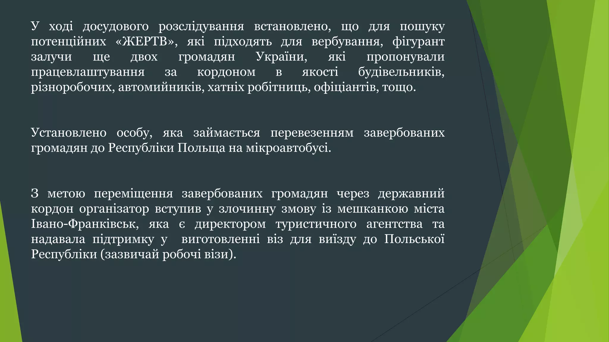 У ході досудового розслідування встановлено, що для пошуку
потенційних «ЖЕРТВ», які підходять для вербування, фігурант
залучи ще двох громадян України, які пропонували
працевлаштування за кордоном в якості будівельників,
різноробочих, автомийників, хатніх робітниць, офіціантів, тощо.
Установлено особу, яка займається перевезенням завербованих
громадян до Республіки Польща на мікроавтобусі.
З метою переміщення завербованих громадян через державний
кордон організатор вступив у злочинну змову із мешканкою міста
Івано-Франківськ, яка є директором туристичного агентства та
надавала підтримку у виготовленні віз для виїзду до Польської
Республіки (зазвичай робочі візи).
 