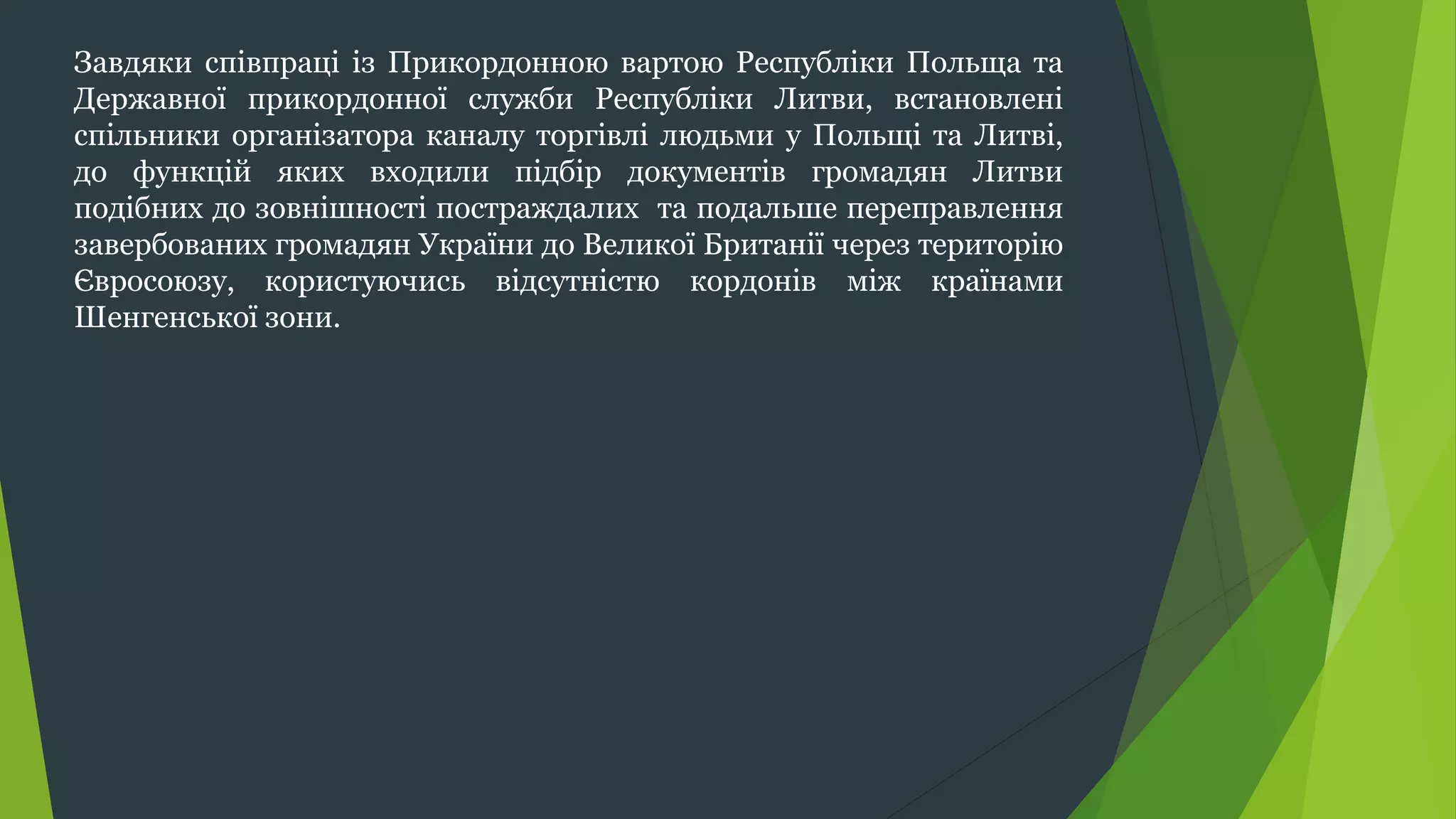 Завдяки співпраці із Прикордонною вартою Республіки Польща та
Державної прикордонної служби Республіки Литви, встановлені
спільники організатора каналу торгівлі людьми у Польщі та Литві,
до функцій яких входили підбір документів громадян Литви
подібних до зовнішності постраждалих та подальше переправлення
завербованих громадян України до Великої Британії через територію
Євросоюзу, користуючись відсутністю кордонів між країнами
Шенгенської зони.
 