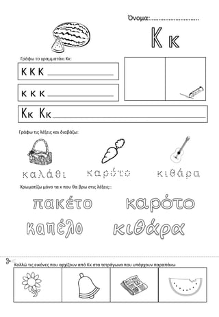 Όνομα:………………………..
Κ Κ Κ
κ κ κ
Κκ Κκ
Γράφω το γραμματάκι Κκ:
Χρωματίζω μόνο τα κ που θα βρω στις λέξεις::
Γράφω τις λέξεις και διαβάζω:
Κολλώ τις εικόνες που αρχίζουν από Κκ στα τετράγωνα που υπάρχουν παραπάνω
 