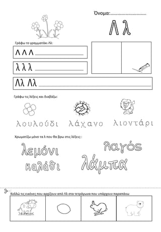 Όνομα:………………………..
Λ Λ Λ
λ λ λ
Λλ Λλ
Γράφω το γραμματάκι Λλ:
Χρωματίζω μόνο τα λ που θα βρω στις λέξεις::
Γράφω τις λέξεις και διαβάζω:
Κολλώ τις εικόνες που αρχίζουν από Λλ στα τετράγωνα που υπάρχουν παραπάνω
 