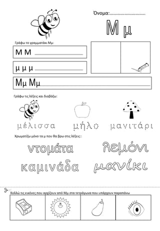 Όνομα:………………………..
Μ Μ
μ μ μ
Μμ Μμ
Γράφω το γραμματάκι Μμ:
Χρωματίζω μόνο τα μ που θα βρω στις λέξεις::
Γράφω τις λέξεις και διαβάζω:
Κολλώ τις εικόνες που αρχίζουν από Μμ στα τετράγωνα που υπάρχουν παραπάνω
 