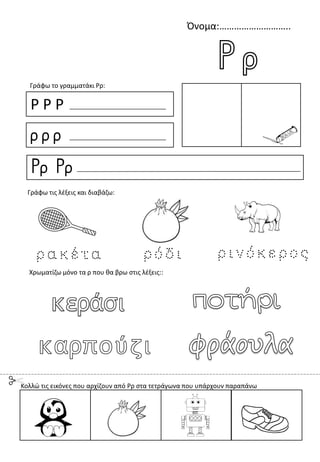 Όνομα:………………………..
Ρ Ρ Ρ
ρ ρ ρ
Ρρ Ρρ
Γράφω το γραμματάκι Ρρ:
Χρωματίζω μόνο τα ρ που θα βρω στις λέξεις::
Γράφω τις λέξεις και διαβάζω:
Κολλώ τις εικόνες που αρχίζουν από Ρρ στα τετράγωνα που υπάρχουν παραπάνω
 
