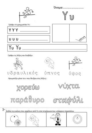 Όνομα:………………………..
Υ Υ Υ
υ υ υ
Υυ Υυ
Γράφω το γραμματάκι Υυ:
Χρωματίζω μόνο τα υ που θα βρω στις λέξεις::
Γράφω τις λέξεις και διαβάζω:
Κολλώ τις εικόνες που αρχίζουν από Υυ στα τετράγωνα που υπάρχουν παραπάνω
 