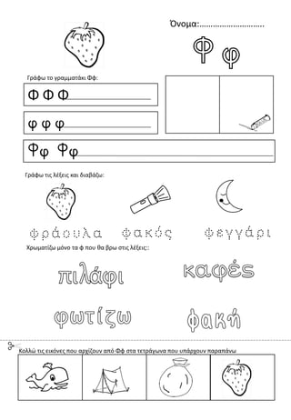 Όνομα:………………………..
Φ Φ Φ
φ φ φ
Φφ Φφ
Γράφω το γραμματάκι Φφ:
Χρωματίζω μόνο τα φ που θα βρω στις λέξεις::
Γράφω τις λέξεις και διαβάζω:
Κολλώ τις εικόνες που αρχίζουν από Φφ στα τετράγωνα που υπάρχουν παραπάνω
 