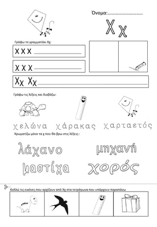 Όνομα:………………………..
Χ Χ Χ
χ χ χ
Χχ Χχ
Γράφω το γραμματάκι Χχ:
Χρωματίζω μόνο τα χ που θα βρω στις λέξεις::
Γράφω τις λέξεις και διαβάζω:
Κολλώ τις εικόνες που αρχίζουν από Χχ στα τετράγωνα που υπάρχουν παραπάνω
 
