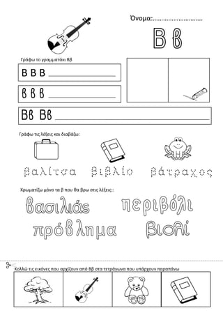 Όνομα:………………………..
Β Β Β
β β β
Ββ Ββ
Γράφω το γραμματάκι Ββ
Χρωματίζω μόνο τα β που θα βρω στις λέξεις::
Γράφω τις λέξεις και διαβάζω:
Κολλώ τις εικόνες που αρχίζουν από Ββ στα τετράγωνα που υπάρχουν παραπάνω
 