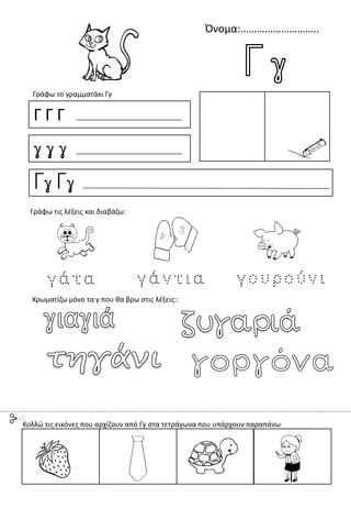 Όνομα:………………………..
Γ Γ Γ
γ γ γ
Γγ Γγ
Γράφω το γραμματάκι Γγ
Χρωματίζω μόνο τα γ που θα βρω στις λέξεις::
Γράφω τις λέξεις και διαβάζω:
Κολλώ τις εικόνες που αρχίζουν από Γγ στα τετράγωνα που υπάρχουν παραπάνω
 