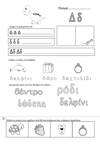 Όνομα:………………………..
Δ Δ Δ
δ δ δ
Δδ Δδ
Γράφω το γραμματάκι Δδ
Χρωματίζω μόνο τα δ που θα βρω στις λέξεις::
Γράφω τις λέξεις και διαβάζω:
Κολλώ τις εικόνες που αρχίζουν από Δδ στα τετράγωνα που υπάρχουν παραπάνω
 