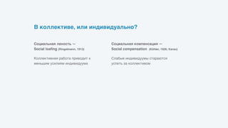В коллективе, или индивидуально?
Слабые индивидуумы стараются
успеть за коллективом
Социальная компенсация —  
Social compensation (Köhler, 1926; Karau)
Коллективная работа приводит к
меньшим усилиям индивидуума
Социальная леность —  
Social loafing (Ringelmann, 1913)
 