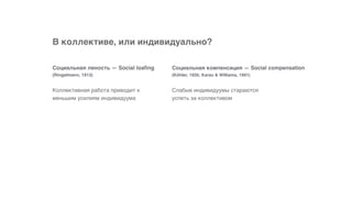 В коллективе, или индивидуально?
Слабые индивидуумы стараются
успеть за коллективом
Социальная компенсация — Social compensation  
(Köhler, 1926; Karau & Williams, 1991)
Коллективная работа приводит к
меньшим усилиям индивидуума
Социальная леность — Social loafing 
(Ringelmann, 1913)
 