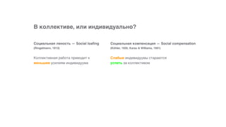 В коллективе, или индивидуально?
Слабые индивидуумы стараются
успеть за коллективом
Социальная компенсация — Social compensation  
(Köhler, 1926; Karau & Williams, 1991)
Коллективная работа приводит к
меньшим усилиям индивидуума
Социальная леность — Social loafing 
(Ringelmann, 1913)
 