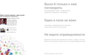 Одна голова хорошо, а две лучше
Как не забросить свой блог?
WordCamp Москва. Август 2017
Доминантый участник совместного блога - лидер, а не лох!
Шансы блога выжить выше, если есть доминирующий автор
Не ищите справедливости
У авторов, пишущих вместе с другими, 
выше шансы вести блог дольше.
Один в поле не воин
Потдерживайте связь с сообществом; 
правильно выбирайте платформу
Было б только с кем 
поговорить
Лиор Залмансон, Ph.D
zalmanson@gmail.com 
Борис Горелик, Ph.D
Аналист данных
boris@gorelik.net 
https://gorelik.net
 