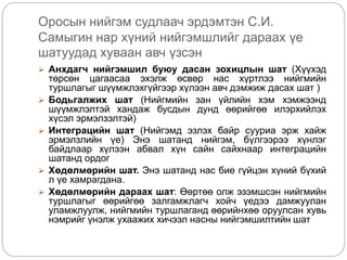 Оросын нийгэм судлаач эрдэмтэн С.И.
Самыгин нар хүний нийгэмшлийг дараах үе
шатуудад хуваан авч үзсэн
 Анхдагч нийгэмшил буюу дасан зохицлын шат (Хүүхэд
төрсөн цагаасаа эхэлж өсвөр нас хүртлээ нийгмийн
туршлагыг шүүмжлэхгүйгээр хүлээн авч дэмжиж дасах шат )
 Бодьгалжих шат (Нийгмийн зан үйлийн хэм хэмжээнд
шүүмжлэлтэй хандаж бусдын дунд өөрийгөө илэрхийлэх
хүсэл эрмэлзэлтэй)
 Интеграцийн шат (Нийгэмд эзлэх байр сууриа эрж хайж
эрмэлзлийн үе) Энэ шатанд нийгэм, бүлгээрээ хүнлэг
байдлаар хүлээн абвал хүн сайн сайхнаар интеграцийн
шатанд ордог
 Хөдөлмөрийн шат. Энэ шатанд нас бие гүйцэн хүний бүхий
л үе хамрагдана.
 Хөдөлмөрийн дараах шат: Өөртөө олж эзэмшсэн нийгмийн
туршлагыг өөрийгөө залгамжлагч хойч үедээ дамжуулан
уламжлуулж, нийгмийн туршлаганд өөрийнхөө оруулсан хувь
нэмрийг үнэлж ухаажих хичээл насны нийгэмшилтийн шат
 