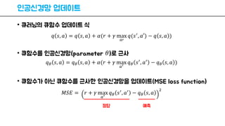 인공신경망 업데이트
• 큐러닝의 큐함수 업데이트 식
• 큐함수를 인공신경망(parameter 𝜃)로 근사
• 큐함수가 아닌 큐함수를 근사한 인공신경망을 업데이트(MSE loss function)
𝑞 𝑠, 𝑎 = 𝑞 𝑠, 𝑎 + 𝛼(𝑟 + 𝛾 max
𝑎′
𝑞(𝑠′, 𝑎′) − 𝑞 𝑠, 𝑎 )
𝑞 𝜃 𝑠, 𝑎 = 𝑞 𝜃 𝑠, 𝑎 + 𝛼(𝑟 + 𝛾 max
𝑎′
𝑞 𝜃 𝑠′, 𝑎′ − 𝑞 𝜃 𝑠, 𝑎 )
𝑀𝑆𝐸 = 𝑟 + 𝛾 max
𝑎′
𝑞 𝜃 𝑠′, 𝑎′ − 𝑞 𝜃 𝑠, 𝑎
2
정답 예측
 