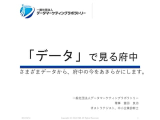 一般社団法人データマーケティングラボラトリー
理事 富田 良治
ITストラテジスト、中小企業診断士
「データ」で見る府中
2017/8/12 Copyright (C) 2016 DML All Rights Reserved. 1
さまざまデータから、府中の今をあきらかにします。
 