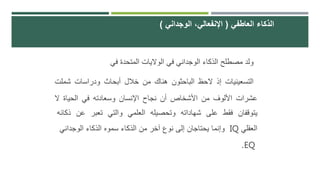 ‫ولد‬‫مصطلح‬‫الذكاء‬‫الوجداني‬‫في‬‫الواليات‬‫المتحدة‬‫في‬
‫التسعينيات‬‫إذ‬‫الحظ‬‫الباحثون‬‫هناك‬‫من‬‫خالل‬‫أبحاث‬‫ودراسات‬‫شملت‬
‫عشرات‬‫األلوف‬‫من‬‫األشخاص‬‫أن‬‫نجاح‬‫اإلنسان‬‫وسعادته‬‫في‬‫الحياة‬‫ال‬
‫يتوقفان‬‫فقط‬‫على‬‫شهاداته‬‫وتحصيله‬‫العلمي‬‫والتي‬‫تعبر‬‫عن‬‫ذك‬‫ائه‬
‫العقلي‬IQ‫وإنما‬‫يحتاجان‬‫إلى‬‫نوع‬‫آخر‬‫من‬‫الذكاء‬‫سموه‬‫الذكاء‬‫الوجداني‬
EQ.
‫العاطفي‬ ‫الذكاء‬(‫الوجداني‬ ،‫اإلنفعالي‬)
 