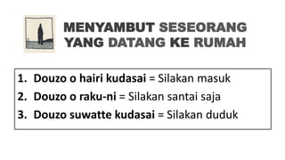 MENYAMBUT SESEORANG
YANG DATANG KE RUMAH
1. Douzo o hairi kudasai = Silakan masuk
2. Douzo o raku-ni = Silakan santai saja
3. Douzo suwatte kudasai = Silakan duduk
 