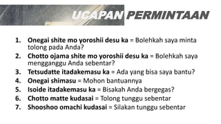 UCAPAN PERMINTAAN
1. Onegai shite mo yoroshii desu ka = Bolehkah saya minta
tolong pada Anda?
2. Chotto ojama shite mo yoroshii desu ka = Bolehkah saya
mengganggu Anda sebentar?
3. Tetsudatte itadakemasu ka = Ada yang bisa saya bantu?
4. Onegai shimasu = Mohon bantuannya
5. Isoide itadakemasu ka = Bisakah Anda bergegas?
6. Chotto matte kudasai = Tolong tunggu sebentar
7. Shooshoo omachi kudasai = Silakan tunggu sebentar
 