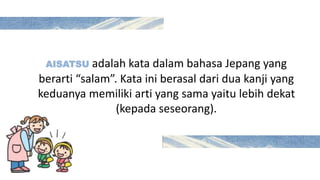 AISATSU adalah kata dalam bahasa Jepang yang
berarti “salam”. Kata ini berasal dari dua kanji yang
keduanya memiliki arti yang sama yaitu lebih dekat
(kepada seseorang).
 