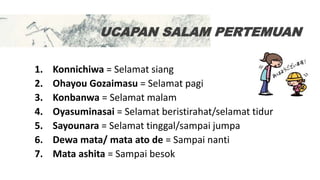 UCAPAN SALAM PERTEMUAN
1. Konnichiwa = Selamat siang
2. Ohayou Gozaimasu = Selamat pagi
3. Konbanwa = Selamat malam
4. Oyasuminasai = Selamat beristirahat/selamat tidur
5. Sayounara = Selamat tinggal/sampai jumpa
6. Dewa mata/ mata ato de = Sampai nanti
7. Mata ashita = Sampai besok
 