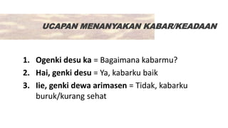 UCAPAN MENANYAKAN KABAR/KEADAAN
1. Ogenki desu ka = Bagaimana kabarmu?
2. Hai, genki desu = Ya, kabarku baik
3. Iie, genki dewa arimasen = Tidak, kabarku
buruk/kurang sehat
 