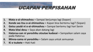 UCAPAN PERPISAHAN
1. Mata o-ai-shimashou = Sampai berjumpa lagi (Sopan)
2. Kondo wa itsu o-ai-shimashou = Kapan bisa bertemu lagi? (Sopan)
3. Getsu youbi ni o-ai-shimashou = Sampai bertemu lagi hari Senin
4. Mata kitai desu = Saya akan datang lagi
5. Hatoruu-san ni yoroshiku otsutae kudasai = Sampaikan salam saya
pada Hatoruu
6. Minna-sama ni yoroshiku = Salam saya untuk semuanya
7. Ki o tsukete = Hati-hati
 
