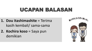 UCAPAN BALASAN
1. Dou itashimashite = Terima
kasih kembali/ sama-sama
2. Kochira koso = Saya pun
demikian
 