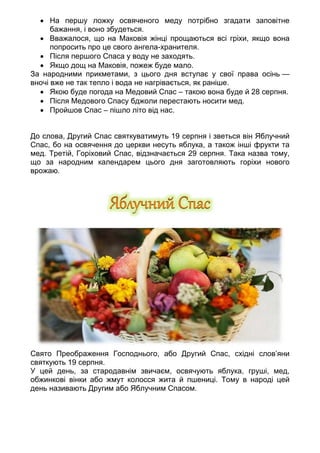 • На першу ложку освяченого меду потрібно згадати заповітне
бажання, і воно збудеться.
• Вважалося, що на Маковія жінці прощаються всі гріхи, якщо вона
попросить про це свого ангела-хранителя.
• Після першого Спаса у воду не заходять.
• Якщо дощ на Маковія, пожеж буде мало.
За народними прикметами, з цього дня вступає у свої права осінь —
вночі вже не так тепло і вода не нагрівається, як раніше.
• Якою буде погода на Медовий Спас – такою вона буде й 28 серпня.
• Після Медового Спасу бджоли перестають носити мед.
• Пройшов Спас – пішло літо від нас.
До слова, Другий Спас святкуватимуть 19 серпня і зветься він Яблучний
Спас, бо на освячення до церкви несуть яблука, а також інші фрукти та
мед. Третій, Горіховий Спас, відзначається 29 серпня. Така назва тому,
що за народним календарем цього дня заготовляють горіхи нового
врожаю.
Свято Преображення Господнього, або Другий Спас, східні слов’яни
святкують 19 серпня.
У цей день, за стародавнім звичаєм, освячують яблука, груші, мед,
обжинкові вінки або жмут колосся жита й пшениці. Тому в народі цей
день називають Другим або Яблучним Спасом.
 
