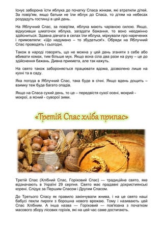 Існує заборона їсти яблука до початку Спаса жінкам, які втратили дітей.
За повір'ям, якщо батьки не їли яблук до Спаса, то дітям на небесах
роздадуть гостинці в цей день.
На Яблучний Спас, за повір'ям, яблука мають чарівною силою. Якщо,
відкусивши шматочок яблука, загадати бажання, то воно неодмінно
здійсниться. Здавна дівчата в селах їли яблука, міркували про наречених
і примовляли: «Що надумано – то збудеться!». Обряди на Яблучний
Спас проводять і сьогодні.
Також в народі говорять, що не можна у цей день зганяти з себе або
вбивати комах, тим більше мух. Якщо вона сіла два рази на руку – це до
здійснення бажань. Дивна прикмета, але так кажуть.
На свято також забороняється працювати вдома, дозволено лише на
кухні та в саду.
Яка погода в Яблучний Спас, така буде в січні. Якщо вдень дощить –
взимку теж буде багато опадів.
Якщо на Спаса сухий день, то це – передвістя сухої осені, мокрий -
мокрої, а ясний - суворої зими.
Третій Спас (Хлібний Спас, Горіховий Спас) — традиційне свято, яке
відзначають в Україні 29 серпня. Свято має прадавні дохристиянські
корені. Слідує за Першим Спасом і Другим Спасом.
До Третього Спасу як правило закінчували жнива, і на це свято наші
бабусі пекли пироги з борошна нового врожаю. Тому і називають цей
Спас Хлібним. А інша назва — Горіховий — пов'язана з початком
масового збору лісових горіхів, які на цей час саме достигають.
 