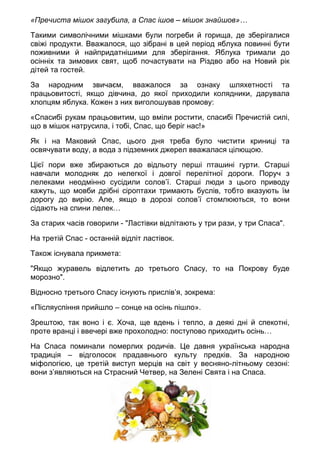 «Пречиста мішок загубила, а Спас ішов – мішок знайшов»…
Такими символічними мішками були погреби й горища, де зберігалися
свіжі продукти. Вважалося, що зібрані в цей період яблука повинні бути
поживними й найпридатнішими для зберігання. Яблука тримали до
осінніх та зимових свят, щоб почастувати на Різдво або на Новий рік
дітей та гостей.
За народним звичаєм, вважалося за ознаку шляхетності та
працьовитості, якщо дівчина, до якої приходили колядники, дарувала
хлопцям яблука. Кожен з них виголошував промову:
«Спасибі рукам працьовитим, що вміли ростити, спасибі Пречистій силі,
що в мішок натрусила, і тобі, Спас, що беріг нас!»
Як і на Маковий Спас, цього дня треба було чистити криниці та
освячувати воду, а вода з підземних джерел вважалася цілющою.
Цієї пори вже збираються до відльоту перші пташині гурти. Старші
навчали молодняк до нелегкої і довгої перелітної дороги. Поруч з
лелеками неодмінно сусідили солов’ї. Старші люди з цього приводу
кажуть, що мовби дрібні сіроптахи тримають буслів, тобто вказують їм
дорогу до вирію. Але, якщо в дорозі солов’ї стомлюються, то вони
сідають на спини лелек…
За старих часів говорили - "Ластівки відлітають у три рази, у три Спаса".
На третій Спас - останній відліт ластівок.
Також існувала прикмета:
"Якщо журавель відлетить до третього Спасу, то на Покрову буде
морозно".
Відносно третього Спасу існують прислів’я, зокрема:
«Післяуспіння прийшло – сонце на осінь пішло».
Зрештою, так воно і є. Хоча, ще вдень і тепло, а деякі дні й спекотні,
проте вранці і ввечері вже прохолодно: поступово приходить осінь…
На Спаса поминали померлих родичів. Це давня українська народна
традиція – відголосок прадавнього культу предків. За народною
міфологією, це третій виступ мерців на світ у весняно-літньому сезоні:
вони з’являються на Страсний Четвер, на Зелені Свята і на Спаса.
 