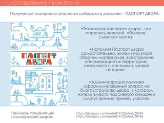 1. ИССЛЕДОВАНИЕ + ВОВЛЕЧЕНИЕ
•Технология паспорта двора - это
перепись жителей, объектов,
смыслов места.
•Наполняя Паспорт двора
самостоятельно, жители получают
сборник материалов, всесторонне
описывающий их территорию,
знакомятся с соседями, узнают
историю.
•Администрация получает
сформулированный запрос на
благоустройство двора, в котором
жители вместо пассивного ожидания
смогут активно принять участие.
Полученные материалы участники собирают в документ - ПАСПОРТ ДВОРА.
https://stampsy.com/user/81412/latest/30034
https://stampsy.com/user/81412/latest/30184
Примеры призентаций
исследований дворов:
 