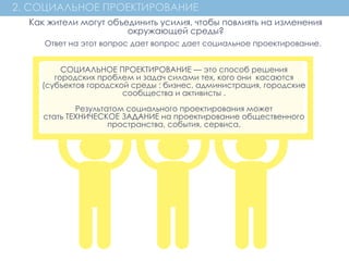 2. СОЦИАЛЬНОЕ ПРОЕКТИРОВАНИЕ
СОЦИАЛЬНОЕ ПРОЕКТИРОВАНИЕ — это способ решения
городских проблем и задач силами тех, кого они  касаются
(субъектов городской среды : бизнес, администрация, городские
сообщества и активисты .
Результатом социального проектирования может
стать ТЕХНИЧЕСКОЕ ЗАДАНИЕ на проектирование общественного
пространства, события, сервиса.
Как жители могут объединить усилия, чтобы повлиять на изменения
окружающей среды?
Ответ на этот вопрос дает вопрос дает социальное проектирование.
 