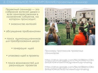 2. СОЦИАЛЬНОЕ ПРОЕКТИРОВАНИЕ/проектный семинар
Проектный семинар — это
собрание жителей двора и
всех заинтересованных в
изменениях субъектов, на
котором происходит:
• знакомство жителей
• обсуждение проблематики
• поиск  единомышленников
для преобразования двора
• генерация  идей
• упаковка идей в проекты
• поиск возможностей для
 реализации  проектов
Примеры протоколов проектных
семинаров:
https://drive.google.com/file/d/0B6ImcOKc
EIrXSXVEWVhsMThFNDg/view?usp=sharing
https://drive.google.com/file/d/0B6ImcOKc
EIrXazV0WUIzYkI3U1k/view?usp=sharing
 
