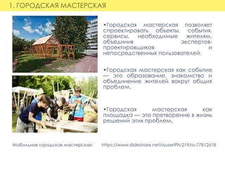 1. ГОРОДСКАЯ МАСТЕРСКАЯ
•Городская мастерская позволяет
спроектировать объекты, события,
сервисы, необходимые жителям,
объединив экспертов-
проектировщиков и
непосредственных пользователей.
•Городская мастерская как событие
— это образование, знакомство и
объединение жителей вокруг общих
проблем.
•Городская мастерская как
площадка — это претворение в жизнь
решений этих проблем.
Мобильная городская мастерская:       https://www.slideshare.net/ssuser99c219/ss-77812618
 