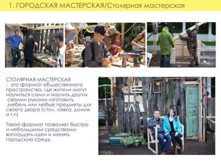 1. ГОРОДСКАЯ МАСТЕРСКАЯ/Столярная мастерская
СТОЛЯРНАЯ МАСТЕРСКАЯ
-  это формат общественного
пространства, где жители могут
научиться сами и научить других
 своими руками изготовить
 мебель или любые предметы для
своего двора (стол, лавка, домик
и т.п)
Такой формат позволяет быстро
и небольшими средствами
воплощать идеи и менять
городскую среду.
 
